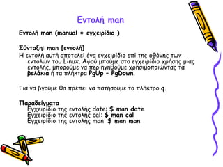 Εντολή man
Εντολή man (manual = εγχειρίδιο )
Σύνταξη: man [εντολή]
Η εντολή αυτή αποτελεί ένα εγχειρίδιο επί της οθόνης των
εντολών του Linux. Αφού μπούμε στο εγχειρίδιο χρήσης μιας
εντολής, μπορούμε να περιηγηθούμε χρησιμοποιώντας τα
βελάκια ή τα πλήκτρα PgUp – PgDown.
Για να βγούμε θα πρέπει να πατήσουμε το πλήκτρο q.
Παραδείγματα
Εγχειρίδιο της εντολής date: $ man date
Εγχειρίδιο της εντολής cal: $ man cal
Εγχειρίδιο της εντολής man: $ man man
 