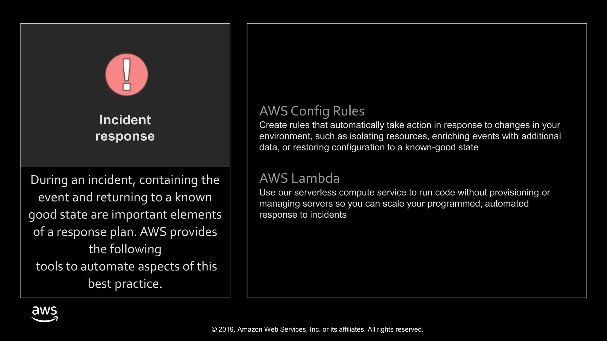 © 2019, Amazon Web Services, Inc. or its affiliates. All rights reserved.
AWS Config Rules
Create rules that automatically take action in response to changes in your
environment, such as isolating resources, enriching events with additional
data, or restoring configuration to a known-good state
AWS Lambda
Use our serverless compute service to run code without provisioning or
managing servers so you can scale your programmed, automated
response to incidents
During an incident, containing the
event and returning to a known
good state are important elements
of a response plan. AWS provides
the following
tools to automate aspects of this
best practice.
Incident
response
 