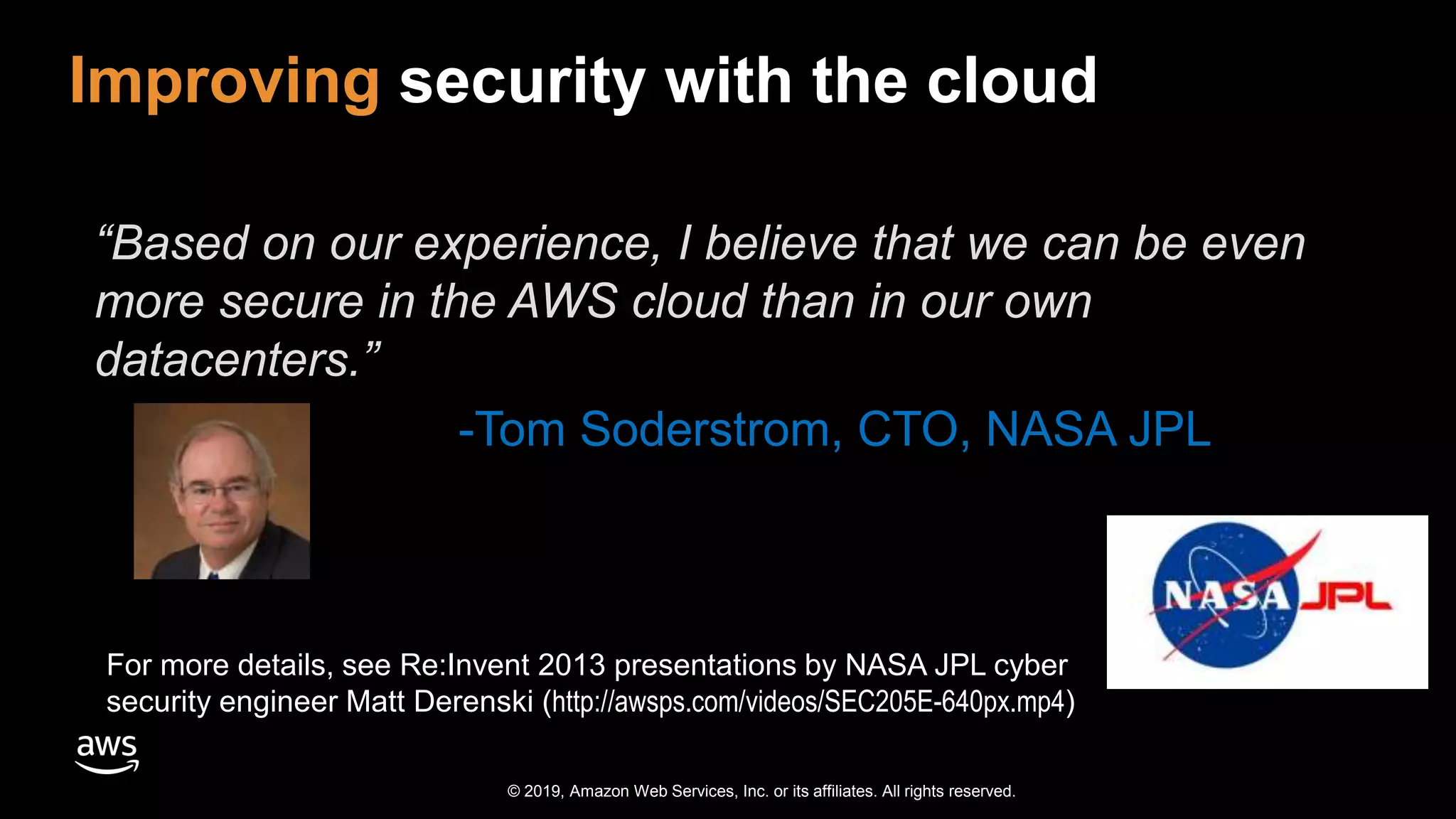 © 2019, Amazon Web Services, Inc. or its affiliates. All rights reserved.
Improving security with the cloud
For more details, see Re:Invent 2013 presentations by NASA JPL cyber
security engineer Matt Derenski (http://awsps.com/videos/SEC205E-640px.mp4)
“Based on our experience, I believe that we can be even
more secure in the AWS cloud than in our own
datacenters.”
-Tom Soderstrom, CTO, NASA JPL
 