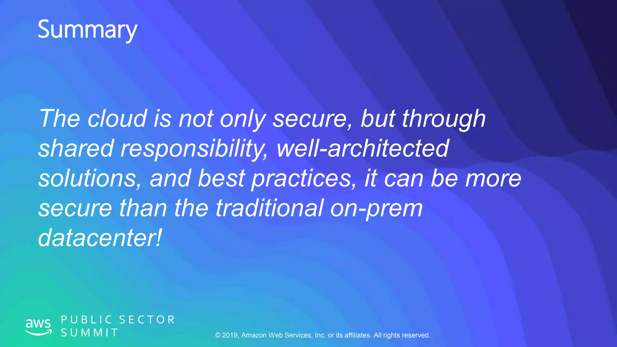 © 2019, Amazon Web Services, Inc. or its affiliates. All rights reserved.
P U B L I C S E C T O R
S U M M I T
Summary
The cloud is not only secure, but through
shared responsibility, well-architected
solutions, and best practices, it can be more
secure than the traditional on-prem
datacenter!
 