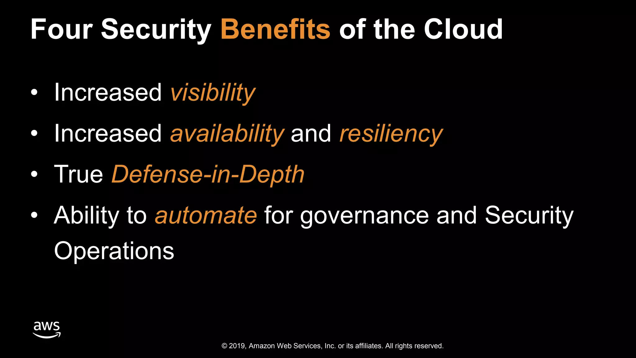 © 2019, Amazon Web Services, Inc. or its affiliates. All rights reserved.
Four Security Benefits of the Cloud
• Increased visibility
• Increased availability and resiliency
• True Defense-in-Depth
• Ability to automate for governance and Security
Operations
 