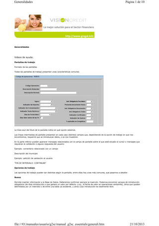 Generalidades

Página 1 de 10

Generalidades

Videos de ayuda:
Pantallas de trabajo
Formato de las pantallas
Todas las pantallas de trabajo presentan unas características comunes.

La línea azul del título de la pantalla indica en qué opción estamos.
Las líneas intermedias de pantalla presentan en cada caso distintos campos que, dependiendo de la opción de trabajo en que nos
encontremos, requerirá que se introduzcan datos, o se nos muestren.
En la parte inferior pueden aparecer mensajes relacionados con el campo de pantalla sobre el que esté situado el cursor o mensajes que
requieran la validación o alguna respuesta del usuario:
Ejemplo: comentario relacionado con un campo
Descripción del municipio
Ejemplo: petición de validación al usuario
"FIN DE INTERVALO: CONTINUAR"
Opciones de trabajo
Las opciones de trabajo pueden ser distintas según la pantalla; entre ellas hay unas más comunes, que pasamos a detallar:
Nuevo
Permite insertar información a la Base de Datos. Deberemos confirmar siempre la inserción. Podemos encontrar campos de introducción
obligatoria (de libre introducción o que genere un valor por defecto- p.ej., la fecha de valor en operaciones ventanilla), otros que queden
delimitados por un intervalo o de entre una tabla ya existente, y otros cuya introducción es totalmente libre.

file:///O:/manuales/usuario/g2sc/manual_g2sc_essentials/generali.htm

21/10/2013

 
