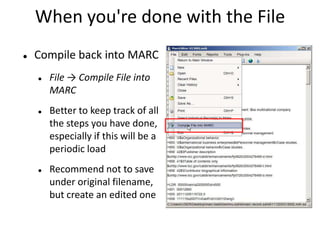 When you're done with the File
 Compile back into MARC
 File → Compile File into
MARC
 Better to keep track of all
the steps you have done,
especially if this will be a
periodic load
 Recommend not to save
under original filename,
but create an edited one
 