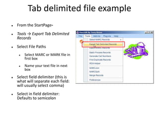 Tab delimited file example
 From the StartPage-
 Tools → Export Tab Delimited
Records
 Select File Paths
 Select MARC or MARK file in
first box
 Name your text file in next
box
 Select field delimiter (this is
what will separate each field:
will usually select comma)
 Select in field delimiter:
Defaults to semicolon
 