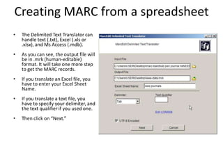 Creating MARC from a spreadsheet
• The Delimited Text Translator can
handle text (.txt), Excel (.xls or
.xlsx), and Ms Access (.mdb).
• As you can see, the output file will
be in .mrk (human-editable)
format. It will take one more step
to get the MARC records.
• If you translate an Excel file, you
have to enter your Excel Sheet
Name.
• If you translate a text file, you
have to specify your delimiter, and
the text qualifier if you used one.
• Then click on “Next.”
 