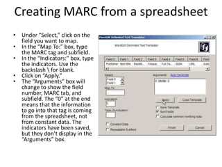 Creating MARC from a spreadsheet
• Under “Select,” click on the
field you want to map.
• In the “Map To:” box, type
the MARC tag and subfield.
• In the “Indicators:” box, type
the indicators. Use the
backslash  for blank.
• Click on “Apply.”
• The “Arguments” box will
change to show the field
number, MARC tab, and
subfield. The “0” at the end
means that the information
to go into that tag is coming
from the spreadsheet, not
from constant data. The
indicators have been saved,
but they don’t display in the
“Arguments” box.
 