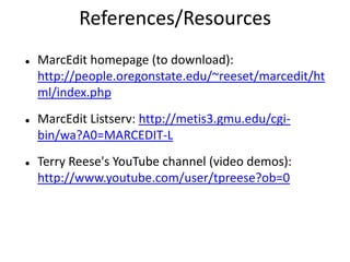 References/Resources
 MarcEdit homepage (to download):
http://people.oregonstate.edu/~reeset/marcedit/ht
ml/index.php
 MarcEdit Listserv: http://metis3.gmu.edu/cgi-
bin/wa?A0=MARCEDIT-L
 Terry Reese's YouTube channel (video demos):
http://www.youtube.com/user/tpreese?ob=0
 