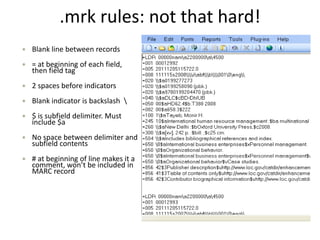 .mrk rules: not that hard!
 Blank line between records
 = at beginning of each field,
then field tag
 2 spaces before indicators
 Blank indicator is backslash 
 $ is subfield delimiter. Must
include $a
 No space between delimiter and
subfield contents
 # at beginning of line makes it a
comment, won’t be included in
MARC record
 