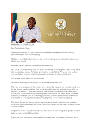 Monday, 02 March 2020
Dear Fellow South African,
The Budget presented by Finance Minister Tito Mboweni last week presents a sobering
assessment of the state of our economy.
The figures make it plain that unless we act now to turn things around, there will be even more
difficult times ahead.
Put simply, we are spending far more than we are earning.
As a result, we are borrowing more and more, and the cost of servicing that debt is rising. In fact,
debt service costs are now the fastest-growing area of expenditure. We spend more on debt
repayments than we do on health; only education and social development get more.
This position is precarious and unsustainable.
We need to make significant changes and we need to make them now.
There are several reasons for the position we’re now in. Our economy has not grown much over
the last decade, mainly due to the 2008 global financial crisis and a decline in demand for the
minerals that we export. As a result, revenue collection has been weak and we have had to
borrow more to sustain spending on development, infrastructure and wages. At the same time,
state capture and corruption has affected governance, operational effectiveness and financial
sustainability at several public institutions, including state-owned enterprises (SOEs).
Efforts over the last two years to revive the economy and rebuild institutions have now been
undermined by the electricity crisis, further constraining growth and placing an additional burden
on public finances.
Our priorities in this budget therefore are to put the economy back on a path of growth, constrain
public spending and stabilise our debt.
The budget is an integral part of our drive for inclusive growth, job creation, investment and a
 