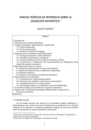 MARCOS TEÓRICOS DE REFERENCIA SOBRE LA
                           COGNICIÓN MATEMÁTICA1


                                     Juan D. Godino2


                                             ÍNDICE

1. Introducción
2. Naturaleza de los objetos matemáticos
3. Lenguaje matemático: Representación y significación
      3.2. Teorías referenciales
      3.3. Teorías operacionales
      3.4. Semiótica y filosofía del lenguaje
4. Naturaleza de las matemáticas según Wittgenstein
      4.1. El lenguaje matemático como herramienta
      4.2. Alternativa al platonismo y mentalismo
      4.3. Creación intradiscursiva de los objetos matemáticos (Sfard)
      4.4. Características y limitaciones del convencionalismo de Wittgenstein como
      modelo de cognición matemática
5.Representaciones internas y externas
    5.1. Sistemas de representación en educación matemática
    5.3. Registros de representación, comprensión y aprendizaje
    5.4. Esquemas cognitivos
    5.5.Conceptos y concepciones en educación matemática
6. Epistemologías de la matemática
      6.1. Constructivismos. Epistemología genética
      6.2. Interaccionismo simbólico como acceso al conocimiento
      6.3. Aprendizaje discursivo o comunicacional
      6.4. Antropología cognitiva: La matemática como actividad humana
7. La metáfora ecológica en el estudio de la cognición matemática
8. Implicaciones: Necesidad de un enfoque unificado sobre la cognición y la
     instrucción matemática
Referencias


1. INTRODUCCIÓN
     En este trabajo hacemos una síntesis de los principales modelos ontológicos, y
epistemológicos que servirán de punto de partida para la elaboración de un enfoque
unificado de la cognición e instrucción matemática. Después de una breve reflexión
sobre la naturaleza de los objetos matemáticos describimos:

1
  Documento de trabajo del curso de doctorado "Teoría de la educación Matemática". Recuperable en
Internet: http://www.ugr.es/local/jgodino/
2
  Departamento de Didáctica de la Matemática. Universidad de Granada.


                                                1
 