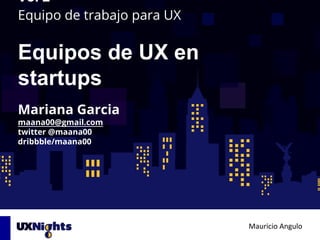 Equipo de trabajo para UX
Equipos de UX en
startups
Mauricio Angulo
Vol 2
Mariana Garcia
maana00@gmail.com
twitter @maana00
dribbble/maana00
 