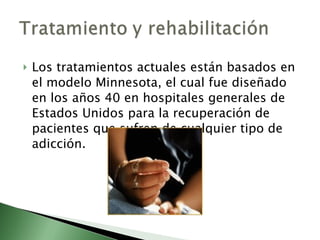 Los tratamientos actuales están basados en el modelo Minnesota, el cual fue diseñado en los años 40 en hospitales generales de Estados Unidos para la recuperación de pacientes que sufren de cualquier tipo de adicción. 