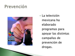 La televisión mexicana ha elaborado programas para apoyar las distintas campañas de prevención de drogas. 
