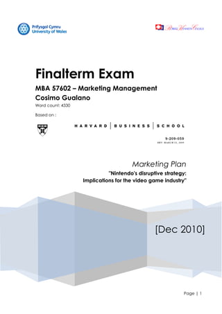 Page | 1
[Dec 2010]
Finalterm Exam
MBA 57602 – Marketing Management
Cosimo Gualano
Word count: 4330
Based on :
Marketing Plan
"Nintendo's disruptive strategy:
Implications for the video game industry"
 