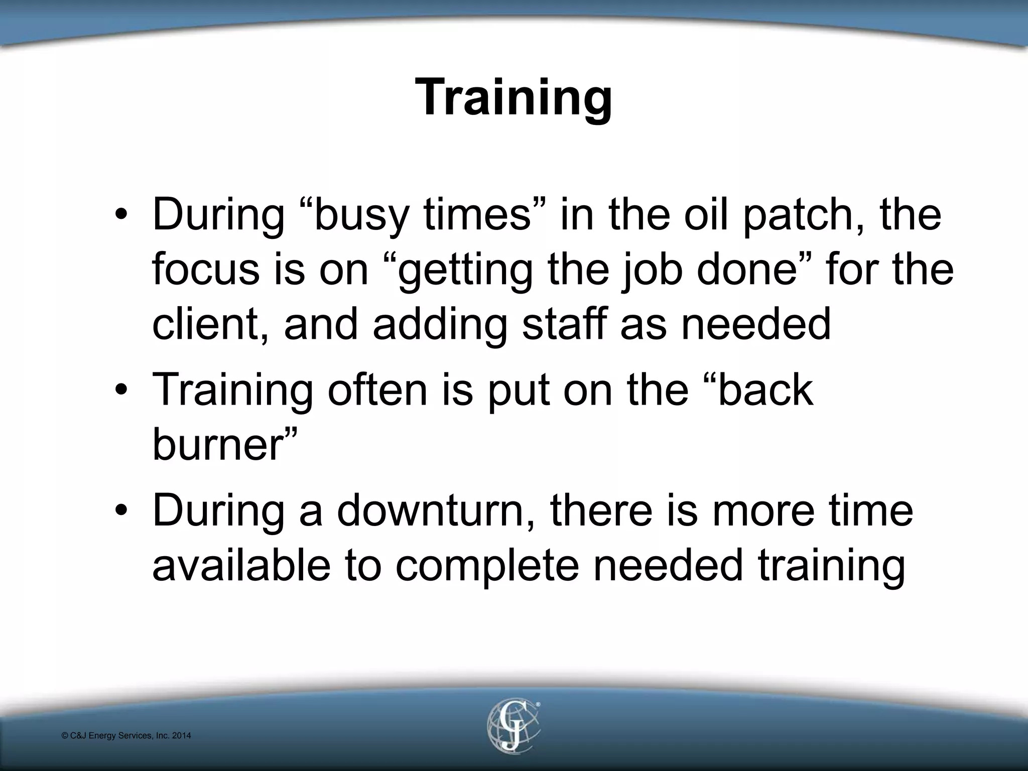 Training
• During “busy times” in the oil patch, the
focus is on “getting the job done” for the
client, and adding staff as needed
• Training often is put on the “back
burner”
• During a downturn, there is more time
available to complete needed training
© C&J Energy Services, Inc. 2014
 