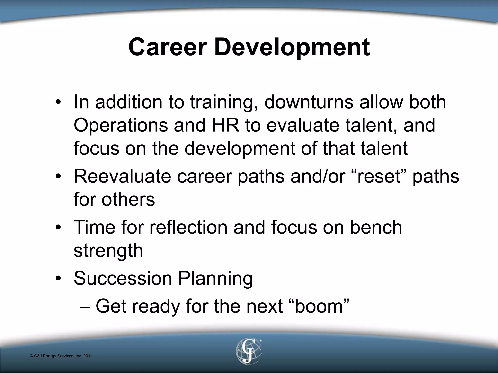 Career Development
• In addition to training, downturns allow both
Operations and HR to evaluate talent, and
focus on the development of that talent
• Reevaluate career paths and/or “reset” paths
for others
• Time for reflection and focus on bench
strength
• Succession Planning
– Get ready for the next “boom”
© C&J Energy Services, Inc. 2014
 