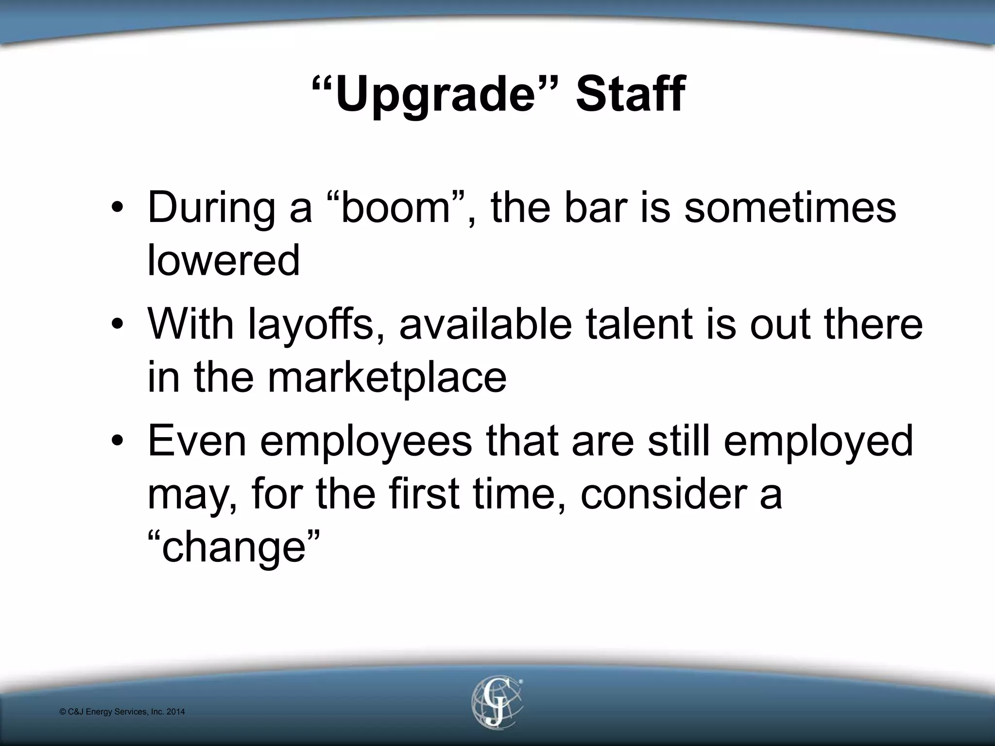 “Upgrade” Staff
• During a “boom”, the bar is sometimes
lowered
• With layoffs, available talent is out there
in the marketplace
• Even employees that are still employed
may, for the first time, consider a
“change”
© C&J Energy Services, Inc. 2014
 