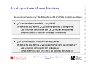 Los dos principales informes financieros
Los socios/inversores y la dirección de la empresa quieren conocer:
• ¿Cuán bien ha operado la compañía?
O di h d t f C t h d l ñí ?O dicho de otra forma, ¿Cuanto ha ganado la compañía?
– Los contables contestarán con La Cuenta de Resultados
tambien llamada Cuenta de Pérdidas y Gananciasy
E é it ió fi i t ?• ¿En qué situación financiera se encuentra?
O dicho de otra forma, ¿Qué patrimonio tiene la compañía?
– Los contables contestarán con el Balance
conocido también por en nombre de Balance de Situación
Máster de Industrias Gráficas - ignasi.ubach@gmail.com
Página 21
 