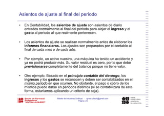 Asientos de ajuste al final del período
• En Contabilidad, los asientos de ajuste son asientos de diario
entrados normalmente al final del periodo para alojar el ingreso y el
t l i d l l t tgasto al periodo al que realmente pertenecen.
• Los asientos de ajuste se realizan normalmente antes de elaborar los
i f fi i L j t d l t bl linformes financieros. Los ajustes son preparados por el contable al
final de cada mes o de cada año.
P j l ti t á i h t id id t• Por ejemplo, un activo nuestro, una máquina ha tenido un accidente y
ya no podrá producir más. Su valor residual es cero, por lo que debe
provisionarse completamente del balance porque no tiene valor.
• Otro ejemplo. Basado en el principio contable del devengo, los
ingresos y los gastos se reconocen y deben ser contabilizados en el
mismo periodo en que ocurren. No obstante, el pago o cobro de losmismo periodo en que ocurren. No obstante, el pago o cobro de los
mismos puede darse en periodos distintos (si se contabilizara de esta
forma, estaríamos aplicando un criterio de caja).
Máster de Industrias Gráficas - ignasi.ubach@gmail.com
Página 23
 