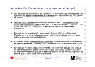 Amortización (Depreciación de activos con el tiempo)
• Los edificios, la maquinaria, los vehículos, el mobiliario, los ordenadores son
ejemplos de activos que duran más de un año, pero que no su vida útil no
es eterna.es eterna.
• Durante cada periodo contable (año, trimestre, mes,…) una porción del
coste de ese activo ha sido usado. Esa porción utilizada se contabiliza como
t t t d A ti ió l C t dcoste y se reporta como gasto de Amortización en la Cuenta de
Resultados.
• En realidad la amortización es el efecto de treansferir a la Cuenta deEn realidad, la amortización es el efecto de treansferir a la Cuenta de
Resultados una parte del pago que se realizó en su día por la compra del
activo y que aparece en el Balance.
E isten múltiples métodos de amorti ación El más común es el método de• Existen múltiples métodos de amortización. El más común es el método de
amortización lineal donde en cada periodo se amortiza una cantidad igual.
• Los activos mencionados anteriormente se denominan activos fijos (Activoj (
no corriente) porque están en el balance por un periodo superior a un año.
Es importante resaltar que los terrenos y solares no se amortizan porque se
asume que la tierra dura indefinidamente.
Máster de Industrias Gráficas - ignasi.ubach@gmail.com
Página 26
 
