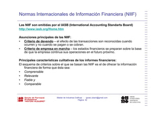 Normas Internacionales de Información Financiera (NIIF)
Las NIIF son emitidas por el IASB (International Accounting Standarts Board)
http://www.iasb.org/Home.htm
Asunciones principales de las NIIF:
• Criterio de devendo – el efecto de las transacciones son reconocidas cuando
ocurren y no cuando se pagan o se cobranocurren y no cuando se pagan o se cobran.
• Criterio de empresa en marcha – los estados financieros se preparan sobre la base
de que la empresa continua sus operaciones en el futuro próximo.
Principales características culitativas de los informes financieros:
El esquema de criterios sobre el que se basan las NIIF es el de ofrecer la información
financiera de forma que ésta sea:
C• Comprensible
• Relevante
• Fiable y
• Comparable• Comparable
Máster de Industrias Gráficas - ignasi.ubach@gmail.com
Página 32
 