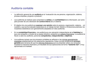 Auditoría contable
• La definición general de una auditoría es la “evaluación de una persona, organización, sistema,
proceso empresa, proyecto o producto”.
• Las auditorías se realizan para comprobar la validez y la confiabilidad de la información, así como
para proveer de una valoración del control interno de un sistema.
• El objetivo de una auditoría es expresar una opinión sobre la persona, organización, sistema,… enj p p p , g , ,
cuestión y que se ha evaluado basándose en un trabajo de test. Debido a limitaciones prácticas, los
muestreos estadísticos son generalmente adoptados en elas auditorías.
• En la contabilidad financiera una auditoría es una valoración independiente de la fiabilidad en
fque una compañía, a través de su equipo directivo, presenta sus estados financieros. La auditoría la
llevan a cabo los auditores, personas competentes, independientes y objetivas.
• Los auditores revisan que los procesos contables se adhieran a las normas generalmente
aceptadas establecidas por los estamentos regulatorios Estas normas simplemente proveenaceptadas establecidas por los estamentos regulatorios. Estas normas simplemente proveen
garantía para terceros de que los informes financieros que se presentan sobre una compañía
muestran la situación financiera y el resultado de sus operaciones de forma “bastante real” o muy
aproximada a la realidad
Máster de Industrias Gráficas - ignasi.ubach@gmail.com
Página 33
 