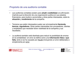 Propósito de una auditoría contable
• Las auditorías contables existen para añadir credibilidad a la afirmación
implícita que la dirección de una organización publica en sus estadosp q g p
financieros, para ilustrar a accionistas y otras partes interesadas, sobre la
situación y rendimiento de la compañía.
• Terceros que están interesados suelen ser principalmente Hacienda,
bancos, reguladores. Otras partes interesadas son proveedores, clientes
y empleados que necesitan tener visibilidad de la compañía y susy empleados que necesitan tener visibilidad de la compañía y sus
resultados.
• La auditoría también está diseñada para reducir la posibilidad de errores• La auditoría también está diseñada para reducir la posibilidad de errores
en la contabilidad. Un error se define como una información falsa o que
falta, tanto si se ha causado por fraude (incluyendo un error deliberado) o
simplemente por errorsimplemente por error.
Máster de Industrias Gráficas - ignasi.ubach@gmail.com
Página 34
 