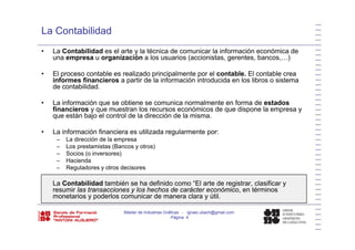 La Contabilidad
• La Contabilidad es el arte y la técnica de comunicar la información económica de
una empresa u organización a los usuarios (accionistas, gerentes, bancos,…)
• El proceso contable es realizado principalmente por el contable. El contable crea
informes financieros a partir de la información introducida en los libros o sistema
de contabilidad.
• La información que se obtiene se comunica normalmente en forma de estados
financieros y que muestran los recursos económicos de que dispone la empresa y
que están bajo el control de la dirección de la misma.
• La información financiera es utilizada regularmente por:
– La dirección de la empresa
– Los prestamistas (Bancos y otros)
Socios (o inversores)– Socios (o inversores)
– Hacienda
– Reguladores y otros decisores
L C t bilid d t bié h d fi id “El t d i t l ifiLa Contabilidad también se ha definido como “El arte de registrar, clasificar y
resumir las transacciones y los hechos de carácter económico, en términos
monetarios y poderlos comunicar de manera clara y útil.
Máster de Industrias Gráficas - ignasi.ubach@gmail.com
Página 4
 