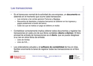 Las transacciones
• En el transcurso normal de la actividad de una empresa, un documento es
obtenido en el momento que ocurre cada transacción:
– Las compras y las ventas generan Facturas y Recibos.
– Resuardos de depósitos y extactos bancarios se obtienen en los ingresos y
pagos posteriores a través del banco.
Cada vez que se realiza un pago se obtiene un recibo– Cada vez que se realiza un pago se obtiene un recibo
• Contabilizar correctamente implica obtener estos documentos y registrar las
transaciones en cada uno de sus libros contables (diario o diarios) El librotransaciones en cada uno de sus libros contables (diario o diarios). El libro
pincipal de entrada de transacciones es el diario, que se puede desglosar
a su ven en otros libros de entrada:
– Libro de Ventas
– Libro de IVA,…
• Los ordenadores actuales y el software de contabilidad de hoy en días,y y
facilitan enormente la tarea de registrar todas las transacciones en el libro
diario.
Máster de Industrias Gráficas - ignasi.ubach@gmail.com
Página 6
 
