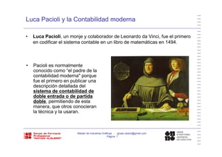 Luca Pacioli y la Contabilidad moderna
• Luca Pacioli, un monje y colaborador de Leonardo da Vinci, fue el primero
en codificar el sistema contable en un libro de matemáticas en 1494en codificar el sistema contable en un libro de matemáticas en 1494.
• Pacioli es normalmente
conocido como “el padre de la
contabilidad moderna" porque
fue el primero en publicar una
descripción detallada del
sistema de contabilidad de
doble entrada o de partidadoble entrada o de partida
doble, permitiendo de esta
manera, que otros conocieran
la técnica y la usaran.y
Máster de Industrias Gráficas - ignasi.ubach@gmail.com
Página 7
 