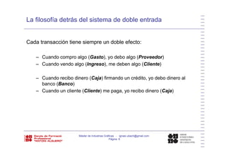 La filosofía detrás del sistema de doble entrada
Cada transacción tiene siempre un doble efecto:Cada transacción tiene siempre un doble efecto:
– Cuando compro algo (Gasto), yo debo algo (Proveedor)
– Cuando vendo algo (Ingreso), me deben algo (Cliente)
– Cuando recibo dinero (Caja) firmando un crédito, yo debo dinero al( j ) , y
banco (Banco)
– Cuando un cliente (Cliente) me paga, yo recibo dinero (Caja)
Máster de Industrias Gráficas - ignasi.ubach@gmail.com
Página 8
 