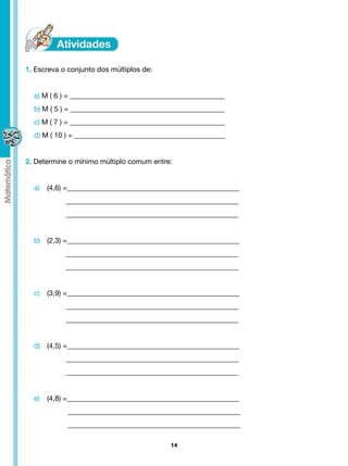 1. Escreva o conjunto dos múltiplos de:


  a) M ( 6 ) = ___________________________________________
  b) M ( 5 ) = ___________________________________________
  c) M ( 7 ) = ___________________________________________
  d) M ( 10 ) = __________________________________________


2. Determine o mínimo múltiplo comum entre:


  a)	 (4,6) =________________________________________________
                  ________________________________________________
                  ________________________________________________


  b)	 (2,3) =________________________________________________
                  ________________________________________________
                  ________________________________________________


  c)	 (3,9) =________________________________________________
                  ________________________________________________
                  ________________________________________________


  d)	 (4,5) =________________________________________________
                  ________________________________________________
                  ________________________________________________


  e)	 (4,8) =________________________________________________
                   ________________________________________________
                   ________________________________________________

                                             14
 