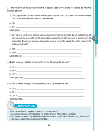 3. Para resolver as situações-problema a seguir, você deve utilizar o cálculo do mínimo
múltiplo comum.

  a)	 Caio joga futebol a cada 5 dias e basquete a cada 6 dias. De quanto em quanto tempo
      Caio pratica os dois esportes no mesmo dia?

  M (5)= ________________________________________________________________
  M (6)= ________________________________________________________________
  MMC (5,6)= ___________________________________________________________

  b)	Um carro e uma moto partem juntos do ponto inicial do circuito de um autódromo. O
     carro percorre o circuito em 30 segundos, enquanto a moto percorre o circuito em 40
     segundos. Depois de quantos segundos o carro e a moto passarão juntos novamente
     pelo ponto inicial?

  M (30)= ________________________________________________________________
  M (40)= ________________________________________________________________
  MMC (30,40)= __________________________________________________________


4. Qual é o menor múltiplo comum entre 4, 6 e 12, diferente de zero?

  M (4) = _________________________________________________________________
  M (6) = _________________________________________________________________
  M (12) = ________________________________________________________________
  MMC (4,6,12)= _____________________________________________________________


5. Qual é o menor múltiplo comum entre 5, 6 e 10, diferente de zero?

  M (5) = ___________________________________________________________________
  M (6) = ___________________________________________________________________
  M (10) = __________________________________________________________________
  MMC (5,6,10) = ___________________________________________________________




   Que tal se divertir um pouco usando o computador?
   www.barueri.sp.gov.br/educacao na opção 5º ano, Matemática, acesse:
   http://www.projetos.unijui.edu.br/matematica/fabrica_virtual/multiplos/mat1_ativ1.html
   e divirta-se usando seus conhecimentos.


                                            15
 