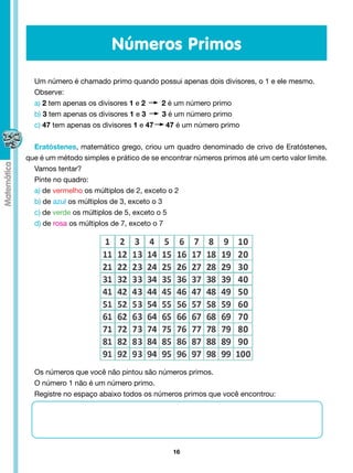 Números Primos
  Um número é chamado primo quando possui apenas dois divisores, o 1 e ele mesmo.
  Observe:
  a) 2 tem apenas os divisores 1 e 2   2 é um número primo
  b) 3 tem apenas os divisores 1 e 3   3 é um número primo
  c) 47 tem apenas os divisores 1 e 47  47 é um número primo


  Eratóstenes, matemático grego, criou um quadro denominado de crivo de Eratóstenes,
que é um método simples e prático de se encontrar números primos até um certo valor limite.
  Vamos tentar?
  Pinte no quadro:
  a) de vermelho os múltiplos de 2, exceto o 2
  b) de azul os múltiplos de 3, exceto o 3
  c) de verde os múltiplos de 5, exceto o 5
  d) de rosa os múltiplos de 7, exceto o 7




  Os números que você não pintou são números primos.
  O número 1 não é um número primo.
  Registre no espaço abaixo todos os números primos que você encontrou:




                                            16
 