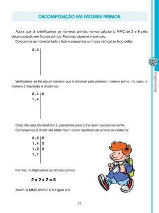 Decomposição em Fatores Primos

  Agora que já identificamos os números primos, vamos calcular o MMC de 2 e 8 pela
decomposição em fatores primos. Para isso observe o exemplo:
  Colocamos os números lado a lado e passamos um traço vertical ao lado deles.

             2,8




  Verificamos se há algum número que é divisível pelo primeiro número primo, no caso, o
número 2, havendo o dividimos:

             2,8    2
             1,4




  Caso não seja divisível por 2, passamos para o 3 e assim sucessivamente.
  Continuamos a dividir até obtermos 1 como resultado de ambos os números:

             2,8    2
             1,4    2
             1,2    2
             1,1



  Por fim, multiplicamos os fatores primos:

  		        2x2x2=8

  Assim, o MMC entre 2 e 8 é igual a 8.



                                              17
 