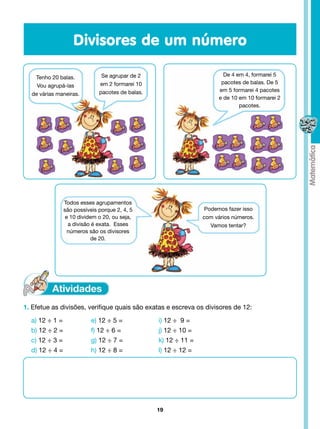 Divisores de um número

                               Se agrupar de 2                           De 4 em 4, formarei 5
   Tenho 20 balas.
                              em 2 formarei 10                          pacotes de balas. De 5
    Vou agrupá-las
                              pacotes de balas.                        em 5 formarei 4 pacotes
  de várias maneiras.
                                                                       e de 10 em 10 formarei 2
                                                                               pacotes.




               Todos esses agrupamentos
               são possíveis porque 2, 4, 5                       Podemos fazer isso
                e 10 dividem o 20, ou seja,                      com vários números.
                 a divisão é exata.  Esses                          Vamos tentar?
                 números são os divisores
                          de 20.




1. Efetue as divisões, verifique quais são exatas e escreva os divisores de 12:

  a) 12 ÷ 1 =                    12 ÷ 5 =
                              e)                  i) 12 ÷  9 =
  b) 12 ÷ 2 =                 f) 12 ÷ 6 =         j) 12 ÷ 10 =
  c) 12 ÷ 3 =                 g) 12 ÷ 7 =         k) 12 ÷ 11 =
  d) 12 ÷ 4 =                 h) 12 ÷ 8 =         l) 12 ÷ 12 =




                                                  19
 