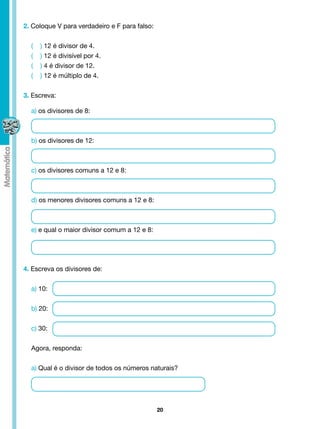 2. Coloque V para verdadeiro e F para falso:


  (   ) 12 é divisor de 4.
  (   ) 12 é divisível por 4.
  (   ) 4 é divisor de 12.
  (   ) 12 é múltiplo de 4.


3. Escreva:

  a) os divisores de 8:



  b) os divisores de 12:



  c) os divisores comuns a 12 e 8:



  d) os menores divisores comuns a 12 e 8:



  e) e qual o maior divisor comum a 12 e 8:




4. Escreva os divisores de:


  a) 10:


  b) 20:


  c) 30:


  Agora, responda:


  a) Qual é o divisor de todos os números naturais?




                                               20
 