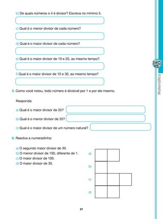 b) De quais números o 4 é divisor? Escreva no mínimo 5.



  c) Qual é o menor divisor de cada número?



  d) Qual é o maior divisor de cada número?



  e) Qual é o maior divisor de 10 e 20, ao mesmo tempo?



  f) Qual é o maior divisor de 10 e 30, ao mesmo tempo?




5. Como você notou, todo número é divisível por 1 e por ele mesmo.


  Responda:

  a) Qual é o maior divisor de 35?

  b) Qual é o menor divisor de 35?

  c) Qual é o maior divisor de um número natural?


6. Resolva a numeradinha:


  a) O segundo maior divisor de 30.
  b) O menor divisor de 100, diferente de 1.        a)
  c) O maior divisor de 100.
  d) O maior divisor de 30.
                                                    b)


                                                    c)


                                                    d)



                                               21
 