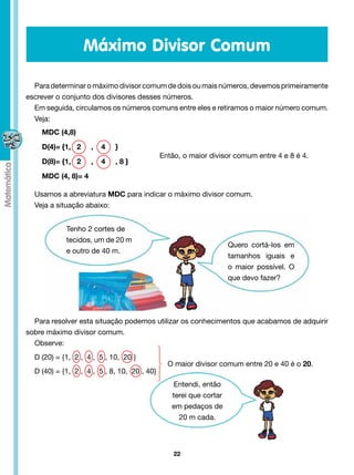Máximo Divisor Comum

  Para determinar o máximo divisor comum de dois ou mais números, devemos primeiramente
escrever o conjunto dos divisores desses números.
  Em seguida, circulamos os números comuns entre eles e retiramos o maior número comum.
  Veja:
    MDC (4,8)

    D(4)= {1, 2       ,   4    }
                                                 Então, o maior divisor comum entre 4 e 8 é 4.
    D(8)= {1, 2       ,   4    , 8 }	

    MDC (4, 8)= 4

  Usamos a abreviatura MDC para indicar o máximo divisor comum.
  Veja a situação abaixo:


             Tenho 2 cortes de
             tecidos, um de 20 m
                                                                       Quero cortá-los em
             e outro de 40 m.
                                                                       tamanhos iguais e
                                                                       o maior possível. O
                                                                       que devo fazer?




  Para resolver esta situação podemos utilizar os conhecimentos que acabamos de adquirir
sobre máximo divisor comum.
  Observe:
  D (20) = {1,  2 ,  4 ,  5 , 10,  20 }
                                                   O maior divisor comum entre 20 e 40 é o 20.
  D (40) = {1,  2 ,  4 ,  5 , 8, 10,  20 , 40}
                                                     Entendi, então
                                                    terei que cortar
                                                    em pedaços de
                                                      20 m cada.



                                                     22
 