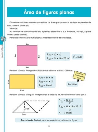 Área de figuras planas
   Em nosso cotidiano usamos as medidas de área quando vamos azulejar as paredes de
casa, colocar piso e etc.
   Vejamos:
   Ao ladrilhar um cômodo quadrado é preciso determinar a sua área total, ou seja, a parte
interna deste cômodo.
   Para isso é necessário multiplicar as medidas de dois de seus lados.


                         5m




                                               A     =      x
            5m




                                     5m




                                                                                  = lado
                                               A     =  5  x  5 = 25 m2


                         5m
       Para um cômodo retangular multiplicamos a base e a altura. Observe:
                                                                                   Lem
                                                                                        br
                                                                                 h rep ete:
                                                                                       resen
                                                                                             ta
                                      A     =  b  x  h                              altur
                                                                                          a
2 cm




                                      A     =  4  x  2
                                                                          b= base
                                      A     =  8 cm2
                  4 cm

       Para um cômodo triangular multiplicamos a base e a altura e dividimos o valor por 2.

                                                                A     =  b  x  h
                                                                            2
                                                                A     =  6  x  3 = 18 : 2
                         3cm                                                2
                                                                A     =  9 cm2
                    6cm

                   Recordando: Perímetro é a soma de todos os lados da figura

                                                 6
 