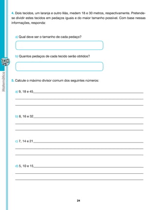 4. Dois tecidos, um laranja e outro lilás, medem 18 e 30 metros, respectivamente. Pretende-
se dividir estes tecidos em pedaços iguais e do maior tamanho possível. Com base nessas
informações, responda:



  a) Qual deve ser o tamanho de cada pedaço?




  b) Quantos pedaços de cada tecido serão obtidos?




5. Calcule o máximo divisor comum dos seguintes números:


  a) 9, 18 e 45____________________________________________________________________
  _______________________________________________________________________________
  _______________________________________________________________________________


  b) 8, 16 e 32____________________________________________________________________
  _______________________________________________________________________________
  _______________________________________________________________________________


  c) 7, 14 e 21____________________________________________________________________
  _______________________________________________________________________________
  _______________________________________________________________________________


  d) 5, 10 e 15____________________________________________________________________
  _______________________________________________________________________________
  _______________________________________________________________________________




                                            24
 