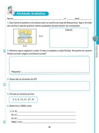- - - - - - - - - - -- -- - - -




                                  Nome:_________________________________________________ nº: _______ série: ___________
                                  1. Seu Carlos é pedreiro e irá colocar piso na cozinha da casa de Marquinhos. Veja o formato
                                  da cozinha e calcule quantos metros quadrados de piso devem ser comprados.
                                                                                                 Cálculo


                                                                     3m



                                                   4m





                                  2. Mariana viaja a negócios a cada 15 dias e a passeio a cada 30 dias. De quanto em quanto
                                  tempo as duas viagens acontecem juntas?
- - - - - - - - - --




                                      Resposta:


                                  3. Quais são os divisores de 32?
-
- - - - - - - - - - --




                                  4. Circule os números primos.

                                       2, 6, 9, 13, 21, 27, 31


                                  5. Determine o MMC entre:

                                    a) ( 4, 6) _________________________________________________________
                                      M ( 4 ) _________________________________________________________
                                      M ( 6 ) _________________________________________________________
-




                                      MMC ( 4,6 ) ____________________________________________________

                                                                              25
 