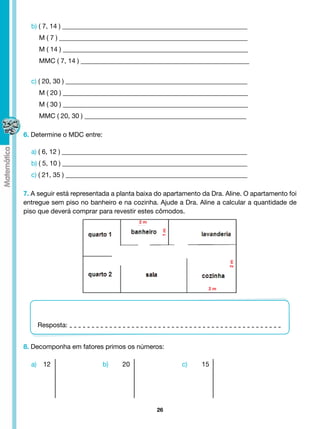 b) ( 7, 14 ) ________________________________________________________
     M ( 7 ) _________________________________________________________
     M ( 14 ) ________________________________________________________
     MMC ( 7, 14 ) ___________________________________________________


  c) ( 20, 30 ) _______________________________________________________
     M ( 20 ) ________________________________________________________
     M ( 30 ) ________________________________________________________
     MMC ( 20, 30 ) _________________________________________________

6. Determine o MDC entre:

  a) ( 6, 12 ) ________________________________________________________
  b) ( 5, 10 ) ________________________________________________________
  c) ( 21, 35 ) _______________________________________________________

7. A seguir está representada a planta baixa do apartamento da Dra. Aline. O apartamento foi
entregue sem piso no banheiro e na cozinha. Ajude a Dra. Aline a calcular a quantidade de
piso que deverá comprar para revestir estes cômodos.
                                      2m
                                              1m




                                                                     2m




                                                              2m




    Resposta:


8. Decomponha em fatores primos os números:

  a)	 12 			                b)	   20			              c)	    15




                                            26
 
