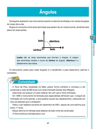 Ângulos
   Os ângulos aparecem nos movimentos quando mudamos de direção e em várias situações
do nosso dia-a-dia.
   Ângulo é o encontro entre duas semirretas que partem de um mesmo ponto, dividindo este
plano em duas partes.




          Lados são as duas semirretas que formam o ângulo. A origem
          das semirretas recebe o nome de vértice do ângulo. Abertura é o
          afastamento dos lados.


  O instrumento usado para medir ângulos é o transferidor e para desenhá-lo usamos o
compasso.




      A Torre de Pisa, localizada na Itália, possui forma cilíndrica e começou a ser
   construída a mais de 800 anos num local chamado Campo dos Milagres.
      Esse local, por possuir um solo instável, fez com que a Torre inclinasse.
      Em 1990 o monumento foi fechado pois especialistas afirmaram que  o ângulo de
   inclinação era muito grande, o que poderia causar seu desabamento, colocando em
   risco as pessoas que a visitassem.
      Voltou a ser reaberta somente em dezembro de 2001, depois de uma reforma que
   durou 11 anos.
      Nessa reforma foi retirada areia debaixo do lado norte da construção.
      A Torre continua inclinada para o sul.
                                                      Fonte: Texto produzido exclusivamente para esta obra




                                           27
 