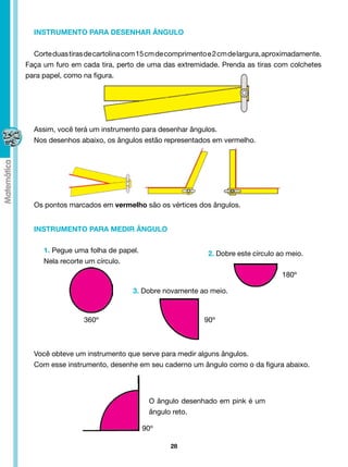 INSTRUMENTO PARA DESENHAR ÂNGULO


  Corte duas tiras de cartolina com 15 cm de comprimento e 2 cm de largura, aproximadamente.
Faça um furo em cada tira, perto de uma das extremidade. Prenda as tiras com colchetes
para papel, como na figura.




  Assim, você terá um instrumento para desenhar ângulos.
  Nos desenhos abaixo, os ângulos estão representados em vermelho.




  Os pontos marcados em vermelho são os vértices dos ângulos.


  INSTRUMENTO PARA MEDIR ÂNGULO

     1. Pegue uma folha de papel.                       2. Dobre este círculo ao meio.
     Nela recorte um círculo.
                                                                               180º

                                 3. Dobre novamente ao meio.



                  360º                                 90º



  Você obteve um instrumento que serve para medir alguns ângulos.
  Com esse instrumento, desenhe em seu caderno um ângulo como o da figura abaixo.




                                      O ângulo desenhado em pink é um
                                      ângulo reto.

                                    90º

                                             28
 