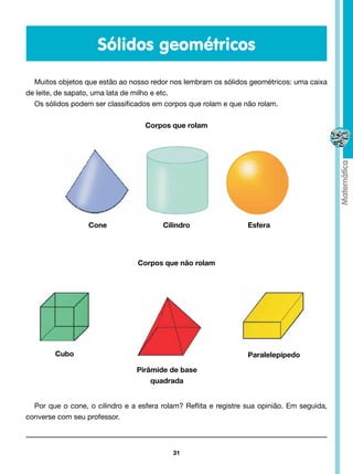 Sólidos geométricos

  Muitos objetos que estão ao nosso redor nos lembram os sólidos geométricos: uma caixa
de leite, de sapato, uma lata de milho e etc.
  Os sólidos podem ser classificados em corpos que rolam e que não rolam.

                                   Corpos que rolam




                  Cone                  Cilindro                  Esfera




                                 Corpos que não rolam




        Cubo                                                      Paralelepípedo

                                 Pirâmide de base
                                     quadrada


  Por que o cone, o cilindro e a esfera rolam? Reflita e registre sua opinião. Em seguida,
converse com seu professor.



                                           31
 