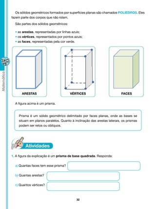 Os sólidos geométricos formados por superfícies planas são chamados POLIEDROS. Eles
fazem parte dos corpos que não rolam.

  São partes dos sólidos geométricos:

  • as arestas, representadas por linhas azuis;
  • os vértices, representados por pontos azuis;
  • as faces, representadas pela cor verde.




      ARESTAS                           VÉRTICES                         FACES


  A figura acima é um prisma.


    Prisma é um sólido geométrico delimitado por faces planas, onde as bases se
    situam em planos paralelos. Quanto à inclinação das arestas laterais, os prismas
    podem ser retos ou oblíquos.




1. A figura da explicação é um prisma de base quadrada. Responda:


  a) Quantas faces tem esse prisma?


  b) Quantas arestas?


  c) Quantos vértices?



                                           32
 