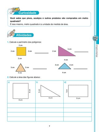 Você sabia que pisos, azulejos e outros produtos são comprados em metro
     quadrado?
     É isso mesmo, metro quadrado é a unidade de medida de área.




1. Calcule o perímetro dos polígonos:




2. Calcule a área das figuras abaixo:

a)                              b)                    c)
                                     5 cm
                       8 cm




                                                       7cm




                                            6 cm                 9 cm
            8 cm




                                            7
 