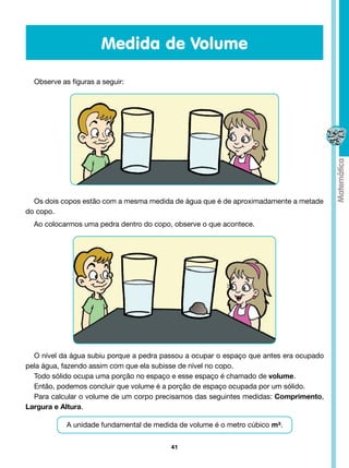 Medida de Volume

  Observe as figuras a seguir:




  Os dois copos estão com a mesma medida de água que é de aproximadamente a metade
do copo.
  Ao colocarmos uma pedra dentro do copo, observe o que acontece.




  O nível da água subiu porque a pedra passou a ocupar o espaço que antes era ocupado
pela água, fazendo assim com que ela subisse de nível no copo.
  Todo sólido ocupa uma porção no espaço e esse espaço é chamado de volume.
  Então, podemos concluir que volume é a porção de espaço ocupada por um sólido.
  Para calcular o volume de um corpo precisamos das seguintes medidas: Comprimento,
Largura e Altura.

            A unidade fundamental de medida de volume é o metro cúbico m³.


                                         41
 