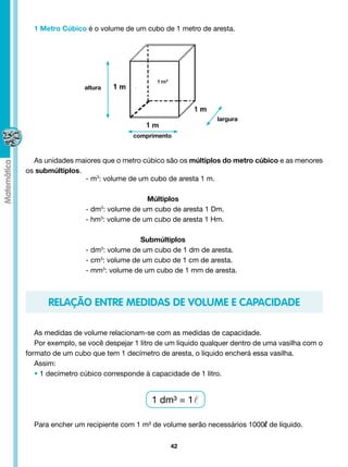 1 Metro Cúbico é o volume de um cubo de 1 metro de aresta.




                  altura




                                                          largura

                                comprimento



  As unidades maiores que o metro cúbico são os múltiplos do metro cúbico e as menores
os submúltiplos.
                 - m3: volume de um cubo de aresta 1 m.

                                    Múltiplos
                  - dm : volume de um cubo de aresta 1 Dm.
                       3


                  - hm3: volume de um cubo de aresta 1 Hm.

                                  Submúltiplos
                  - dm : volume de um cubo de 1 dm de aresta.
                       3


                  - cm3: volume de um cubo de 1 cm de aresta.
                  - mm3: volume de um cubo de 1 mm de aresta.



      RELAÇÃO ENTRE MEDIDAS DE VOLUME E CAPACIDADE

   As medidas de volume relacionam-se com as medidas de capacidade.
   Por exemplo, se você despejar 1 litro de um líquido qualquer dentro de uma vasilha com o
formato de um cubo que tem 1 decímetro de aresta, o líquido encherá essa vasilha.
   Assim:
   • 1 decímetro cúbico corresponde à capacidade de 1 litro.


                                      1 dm³ = 1

  Para encher um recipiente com 1 m³ de volume serão necessários 1000l de líquido.

                                            42
 